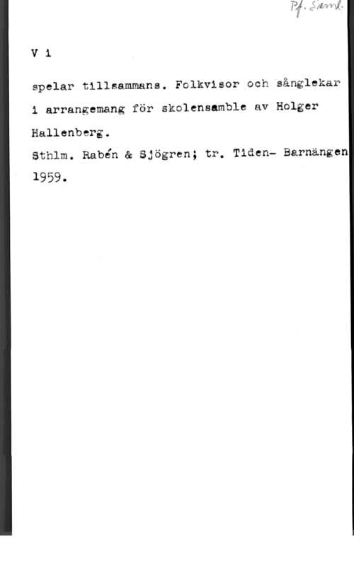 Hallenberg, Holger Vi

spelar tillsammans. Folkvisor och sånglekar
i arrangemang för skolensamble av Holger
Hallenberg.

Sthlm. Rabén å Sjögren; tr. Tiden" Barnängen
1959.