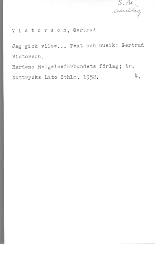 Victorson, Gertrud Victorson,Gertrud

Jag gick vilse... Text och musik: Gertrud
Victorson,
Hardemo Helgelscförbundots förlag; tr.

Nottrycks Lite sthlm. 1952. 4.