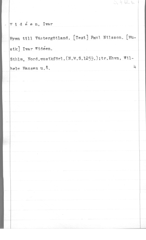 Widéen, Karl Ivar Natanael w1 dé en, Ivar

Hymn till Västergötland. [Text] Paul NiIsson. [Vu-ä

81k] Ivar widéen.

sth1m, Nord.mueikföf1.(N.v.s.1259.);tr.xhvn, w11
halm Hansen.u.å.

 

u

I
-
i
i
l

 

----.--..,.n-..-w v