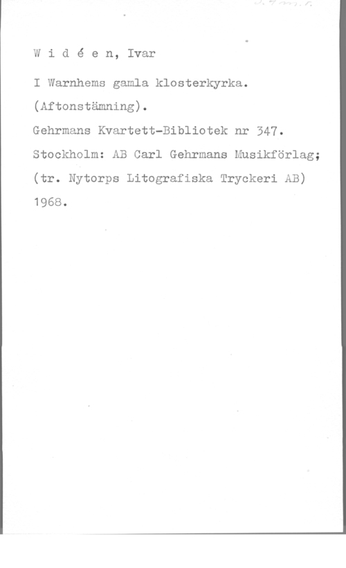 Widéen, Karl Ivar Natanael Widé en, Ivar

I Warnhems gamla klosterkyrka.
(Aftonstämning).

Gehrmans Kvartett-Bibliotek nr 347.
Stockholm: AB Carl Gehrmans Musikförlag;
(tr. Nytorps Litografiska Tryckeri AB)
1968.