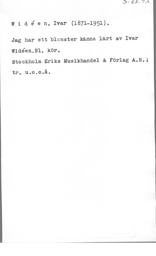 Widéen, Karl Ivar Natanael w.1 a é e n, Ivar (1871-1951).

Jag har ett blomster kanna lärt av Ivar

w1aéen.31. kör.
Stockholm Eriks Musikhandel & Förlag A.B.;

tr. u.o.o.å.