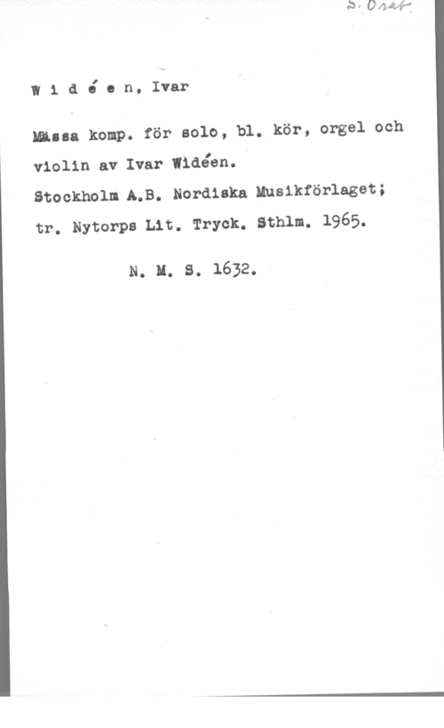 Widéen, Karl Ivar Natanael I1 ååon, Ivar

Milla komp. för solo, bl. kör, orgel och

violin av Ivar Iidéén.
Stockholn.A.B. Nordiska Inslkförlaget;
tr. Nytorps Lit. Tryck. Sthlm. 1965.

N. u. s. 1632.