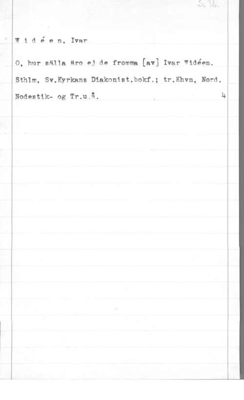 Widéen, Karl Ivar Natanael w1 dé en, Ivar

O, hur sålla äro ej de fromma [av] Ivar Widéen.
Sthlm. Sv.Kyrkans D1akonist.bokf.; tr.Khvn, Nord.

Noaesuk- og fin-.11.13. N