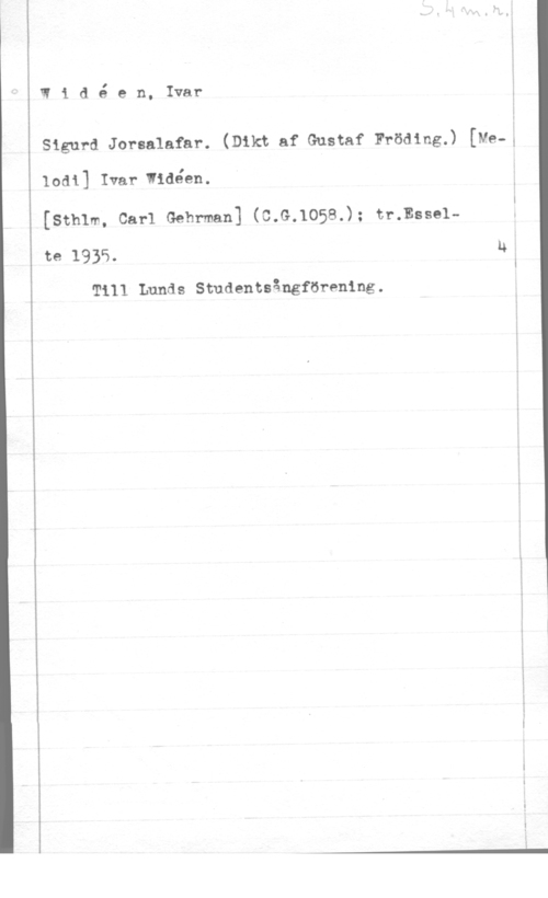 Widéen, Karl Ivar Natanael Widé en, Ivar

Sigurd Jorsalafar. (Dikt af Gustaf Fröding.) [Me-;

lodi] Ivar vidéen.
(sthlm, carl Gehrman] (c.G.105s.); tr.mssel
te 1935. U

Till Lunds Studentsångförening.