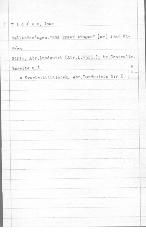 Widéen, Karl Ivar Natanael I

W i d e e n, Ivar

Smålandssgngen."Röd lyser stugan" va] Ivar Wi:

I
äppn, H

Sthlw, Abr.Luanuigt :Abr,L.2515.)3 tr.CPntra13r.-

Esselte u.å. n- ..

 (I)

= Kvagtettbibliotek, Abr.Lundquists N:r 6.