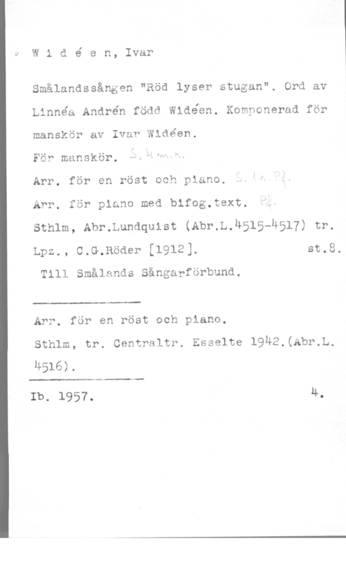 Widéen, Karl Ivar Natanael I)

W 1 d é e n, Ivar

Smålandssången "Röd lyser stugan". Ord av
Linnéa Andrén född Widéen. Komponerad för
manskör av Ivar Wldéen.

För manskör. I
Arr. för en röst och piano.
Arr. för piano med bifog.text.
sthlm, Abr.Lundquist (Abr.L.h515-u517) tr.
Lpz., CrG.Röder [1912]. st.8.

Till Smålands Sångarförbund.

 

Arr. för en röst och piano.
Sthlm, tr. Centraltr. Esselte 19Ä2.(Abr.L.
u516).

 

Ib. 1957. 4.