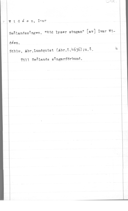 Widéen, Karl Ivar Natanael Widé en, Ivar

Smålandssången. "Röd lyser stugan" [av] Ivar Wi
déen.

Sthlm, Abr.Lundquist (Abr.L.M636);u.å,

T111 smålands sängarfurbuna.