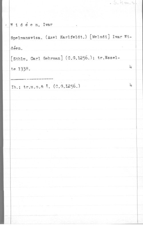 Widéen, Karl Ivar Natanael Widé en, Ivar

Spelmansvisa. (Axel Karlfeldt.) [Melodi] Ivar Widéen.
(sthlm. car1 Gehrman] (c.G.1256.); tr.msse1
te 1938. U

Ib.; tr;u.o.& å. (c.G.L256.) u