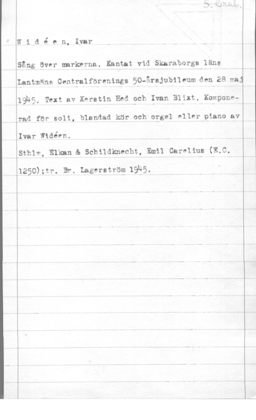 Widéen, Karl Ivar Natanael W1,6 é en, Iyar

Sång över markerna. Kantat vid Skaraborgs läns

 

Qantmåns Centfalförenings 50-årajubileum den 28 maj
19n5. Text av K-rstin Hed och Ivan Blixt. Komponerad för soli, blandad kär och oggel eller-pigno av

Ivar Widéen.

sthlm Emm & schndknecht, Emil car-uu; (111.9.

1250);tr. Br. Lagerströg IQES.