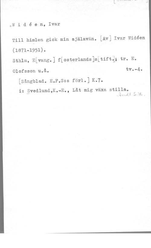 Widéen, Karl Ivar Natanael DW i d é e n, Ivar

1111 himlen gick min själavän. [Av] Ivar wiaéen

(1871-1951).
sthlm, ELvang.] f[oster1ands]s[tiftq; tr. E.

 uQå-Q tvo-4l

[sångb1aa. E.F.s=s för1.] K.7.

i: Svedlund,K.-E., Låt mig växa stilla.
f mmm 3.111,