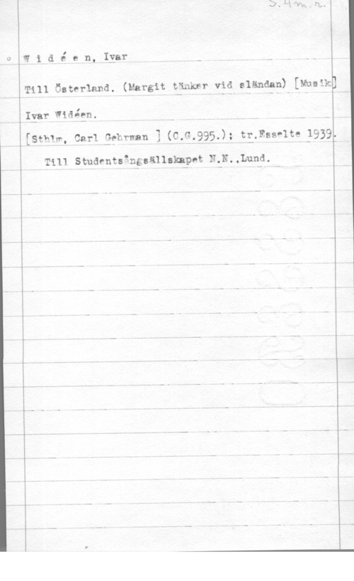 Widéen, Karl Ivar Natanael Widé en, Igar- - n
Till Österland. (Margit tänker vid sländan) (Musik,

Ivar Wiäåen. i

[Sth1m, Carl thrman I (C.G.?95.); tngss-lte 1939.

Till Studentsgngsällaknpet N.N.,Lund.