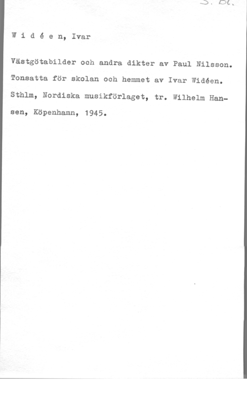 Widéen, Karl Ivar Natanael Widé en, Ivar

Västgötabilder och andra dikter av Paul Nilsson.
Tonsatta för skolan och hemmet av Ivar Widéen.
Sthlm, Nordiska musikförlaget, tr. Wilhelm Han
sen, Köpenhamn, 1945.