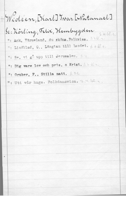 Widéen, Karl Ivar Natanael II

 

II:
"z Linäblad, O.,
H,

: Gruber, F., Stilla natt. å

å-LVVfiVLYLQfVXQiTyévvtlå]tthwde;ngtwvwxovlÅz]
gä:tkk;vtévv?4(1z&é(w.yezwvviwvavtvvvz

Ack, värm-1and, du aköna.F01kwisa. "

x f

Längtan till Ifndet. 5 ggffb

Sn, vi go upp till Jerusalew.

Dig vare lov och pris. o Krist."

m
v

: Uti vår hage. Folkdansvisa. L