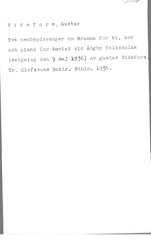 Videfors, Gustaf V1 defors, Gustav

Två hembygdssänger om Bromma för bl. kör
och piano (ur kantat vid Ängby folkskolas
invigning den 9 maj 1936) av gustav Videfors

Tr. Olofssons Boktr. Sthlm. 1956.