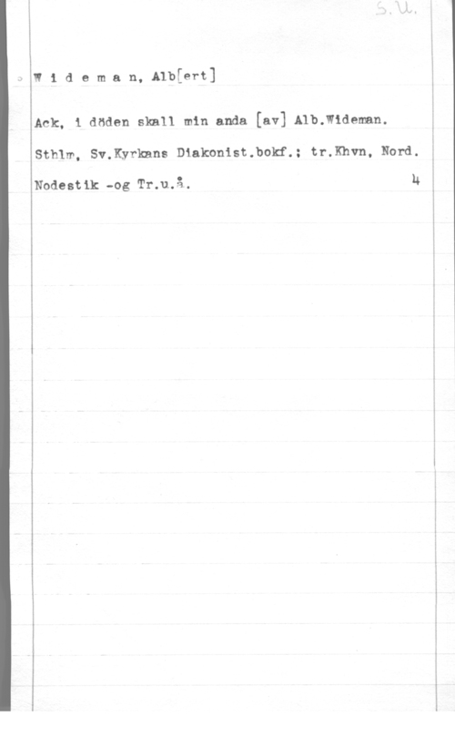 Wideman, Albert Otto Wilhelm IRideman, A1b[ert]

Ack, 1 döden skall min anda [av] Alb.w1deman.
Sthlm, Sv.Kyrknns Diakonist.bokf.: tr.Khvn, Nord.

Nodestik -og Tr.u.å. N

 

- N LA...- ..- - . --.-mQ-.-n.