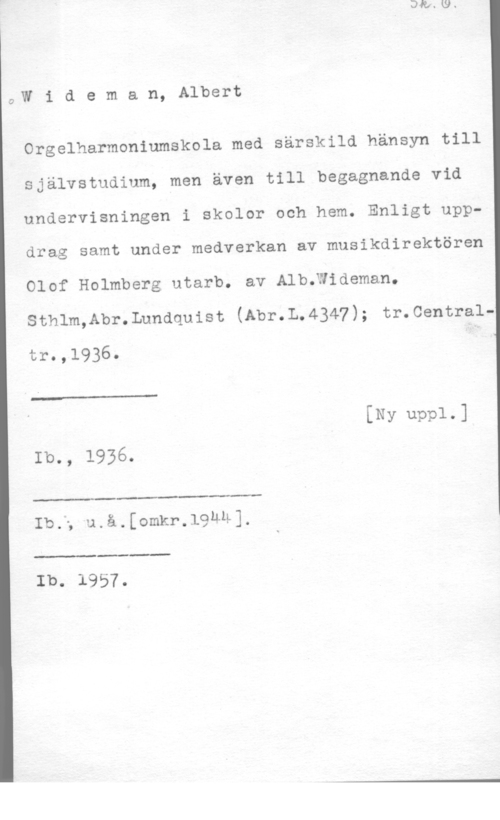 Wideman, Albert Otto Wilhelm 4,W i d e m.a n, Albert

Orgelharmoniumskola med särskild hänsyn till
självstudium, men även till begagnande vid
undervisningen i skolor och hem. Enligt uppdrag samt under medverkan av musikdirektören
Olof Holmberg utarb. av AleHideman.
Sthlm,Abr.Lundquist (Abr.L.4347); tr.0entraltr.,1936. I

 

[Ny uppl-1
Ib., 1936.

 

 

Ib.5 u.å.[omkr.19ÄU],

 

Ib. 1957.