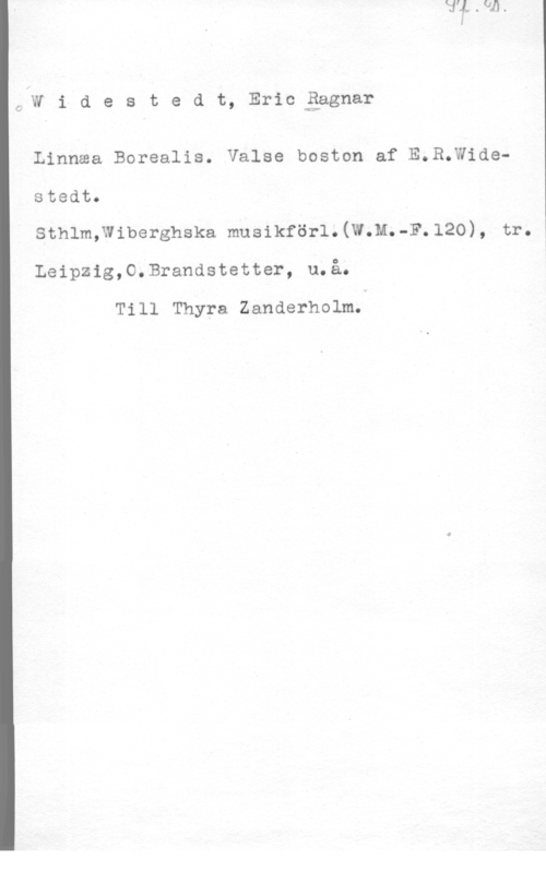 Widestedt, Eric Ragnar CJN i d e s t e d t, Eric gagnar

Linnaa Borealis. Valse boston af E.R.Widestedt.

Sthlm;Wiberghska musikförl.(W.M.-F.l20), tr.

Leipzig,O.Brandstetter, u.å.

Till Thyra Zanderholm.