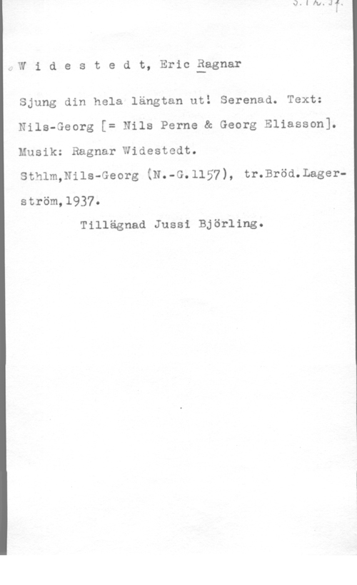 Widestedt, Eric Ragnar 2,W i d e s t e d t, Eric åggnar

Sjung din hela längtan ut! Serenad. Text:
Nils-Georg [= Nils Perne & Georg Eliasson].
Musik: Ragnar Widestedt.

sthlm,Nils-Georg (N.-G.1157), tr.Bröd.Lager
ström,l937.
Tillägnad Jussi Björling.