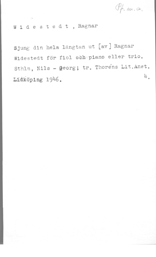 Widestedt, Eric Ragnar W1 destedt, Ragnar

Sjung din hela längtan ut [av] Ragnar
Widestedt för fiol eeh piano eller trio.

Sthlm, Nils - Qeorg; tr. Thorens Lit.Anet.

Lidköping 19M6. 4.