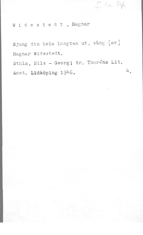 Widestedt, Eric Ragnar Widestedt, Ragnar

Sjung din hela längtan ut, sång [av]
Ragnar Wldestedt,

Sthlm, Nils - Georg; tr. Thoréns Lit.
Anst. anköping 19u6. u-