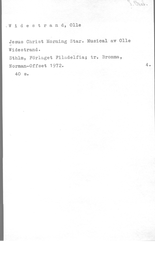 Widestrand, Olle lW i d e s t r a n d, Olle

gesus Christ Morning Star. Musical av Olle
Widestrand.
Sthlm, Förlaget Filadelfia; tr. Bromma,
Norman-Offset 1972.

40 s.