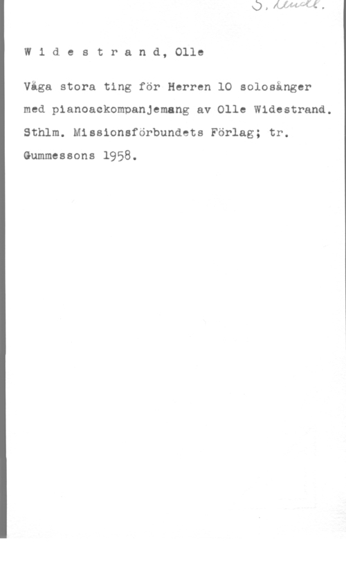 Widestrand, Olle Widestrand, Olle

Våga stora ting för Herren lO solosånger
med pianoackompanjemang av Olle Widestrand.
Sthlm. Missionsförbundets Förlag; tr.

Gummessons 1958.