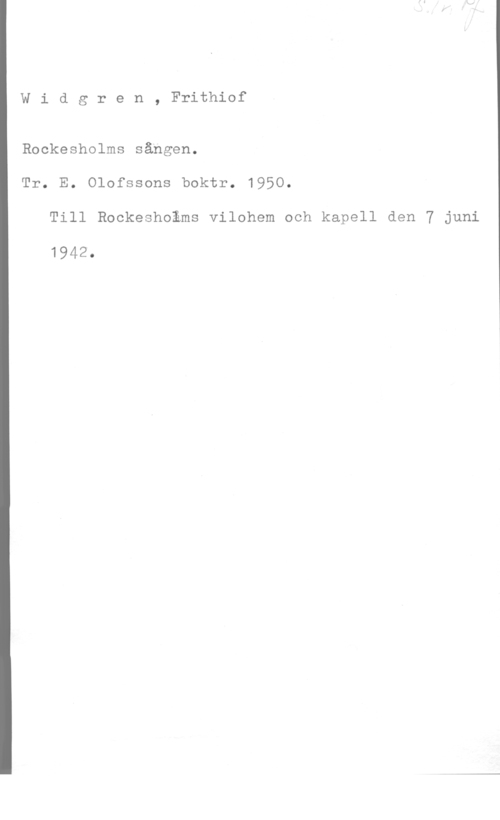 Widgren, Frithiof Widgren, Frithiof

Rockesholms sången.
Tr. E. Olofssons boktr. 1950.

Till Rockeshoäms vilohem och kapell den 7 juni

1942.