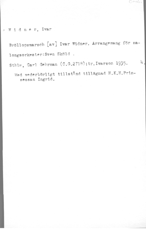 Widner, Ivar Widner, Ivar

Bröllopsmarsch [av] Ivar Widmer. Arrangemang för sa
longsorkestertsven Sköld
Sth1m, Oar1 thrman (C.G.271Q3:tr.lvarson 1935. E

vad v-derbörligt tilIstånd t111ägnad H.K.H.Pr1nsessan Ingrid.