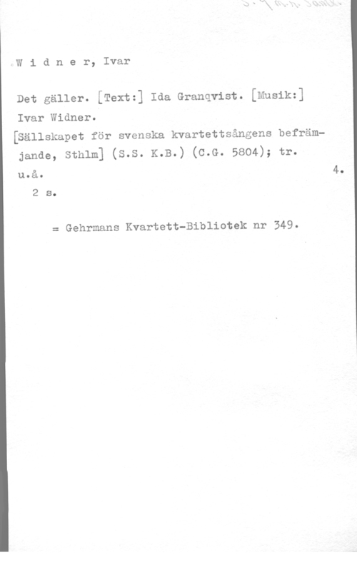 Widner, Ivar Widner, Ivar

Det gäller. [Text=] Ida Granqvist. [Musik=]

Ivar Widner.
[Sällskapet för svenska kvartettsångens befräm
janae, sthlm] (s.s. K.B.) (c.G. 5804); tr.
4.

u.å.

2 s.

= Gehrmans Kvartett-Bibliotek nr 349.