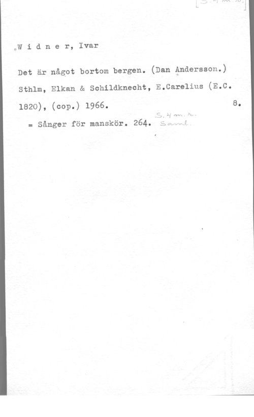 Widner, Ivar oW i d n e r, Ivar

Det är något bortom bergen. (Dan åndersson.)

sthlm, Elkan & schildknecht, E.care1ius (E.c.

1820), (cop.) 1966. s.

C .
-1. "å (VM)

= Sånger för manskör. 264. ,-=;,..-.,J

I