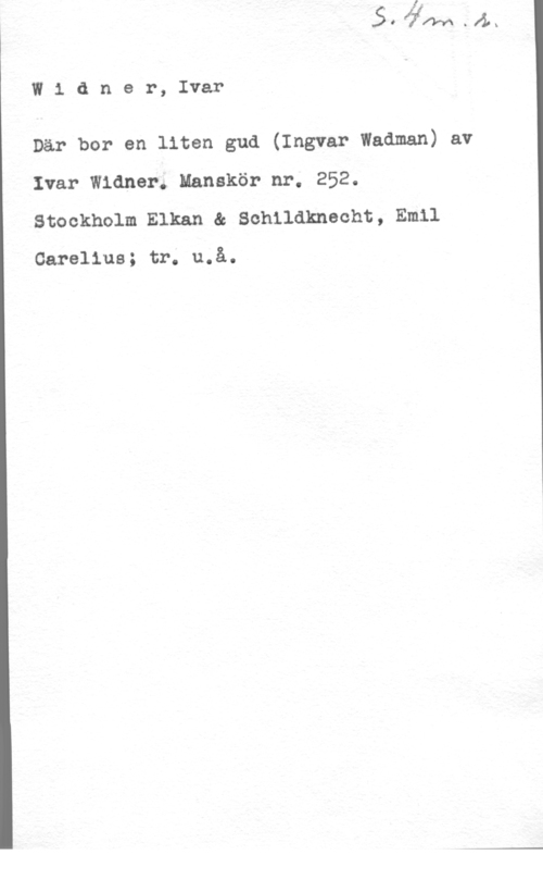 Widner, Ivar W1 dner, Ivar

Där bor en liten gud (Ingvar Wadman) av
Ivar Widner. Manskör nr. 252.
Stockholm Elkan & Schildknecht, Emil

Carelius; tr. u.å.