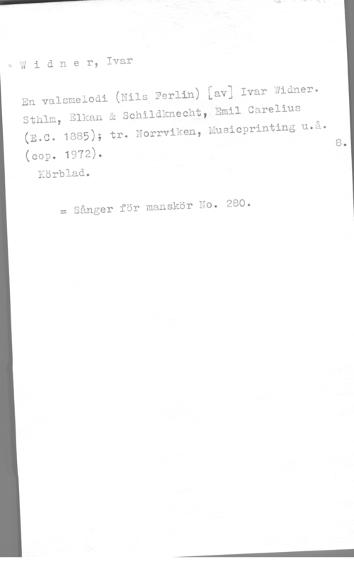 Widner, Ivar Uidner, Ivar

n,- r -qo-l
(Nlls Ferlin) Lav] Ivar Jluner.

Sthlm, Elkan å Schildknecht, Emil Carelius

(E.C. 1885); tr. Norrviken,
(cop. 1972).

Körblad.

En valsmelodi

Eusicprinting u.å.
8.

= Sånger för manskör No. 280.
