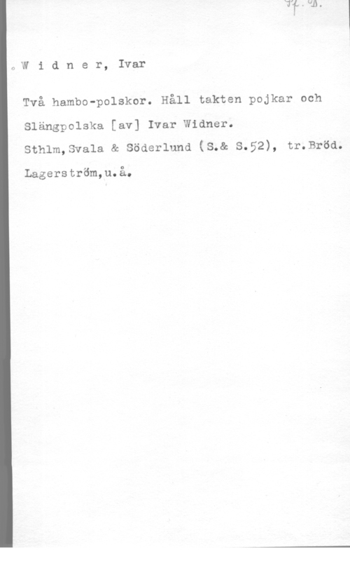 Widner, Ivar OWidner, Ivar

Två hambo-polskor. Håll takten pojkar och

Slängpolska [av] Ivar Widner.
sthlm,sva1a & söderlund (s.& 8.52), tr.Bröd.

Lagerström,u.å.