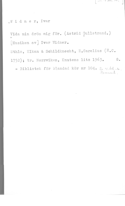 Widner, Ivar Widner, Ivar

ÖJ

vida min dröm mig för. (Astrid gullstrand.)
4.

,..
I

LMusiken av] Ivar Widner.
Sthlm, Flkan & Schildknecht, E.Carelius (3.0.
1752); tr. Norrviken, Knutens lito 1965. 8.

= Bibliotek för blandad kör nr 104. gyr,&L,Åh
åymvvi,.
