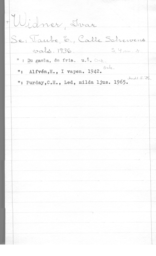 Widner, Ivar i
!
l

i I n
TA&LX .H
KJLLAQLXW"V4LÅVX( Ké:&lfCL)L.

l
i I
ä

gg, fimt z., me SJWMM.
I klyaié-   U -

I r

I!

 

: Qu gamla, du fria. u.g

o
(z

": Alfvén,H-, I Vapen- 1942-:7HQ

2Aw415f3å.
n: purday,C.H., Led, milda ljus. 1965.