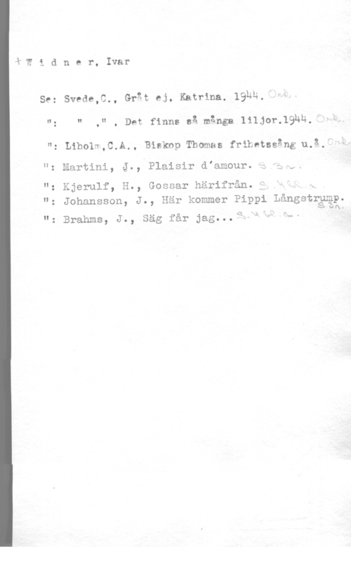 Widner, Ivar Widner, Ivar

se: svede,c., Grät ej, Katrina. 19hh.
"z " ," , Det finns så många liljor.19hn,

"z Liholm,C.A., Biskop Thomas frihetssång 11.3.r

u z  , J 0 ,  d  "33 A.få f., .

"z Kjerulf, H., Gossar härifrån. f JT= k

"z Johansson, J., Här kommer Pippi Långstgggp.
I w Ofy.

...v

"n x

"z Brahms, J., Säg får jag...