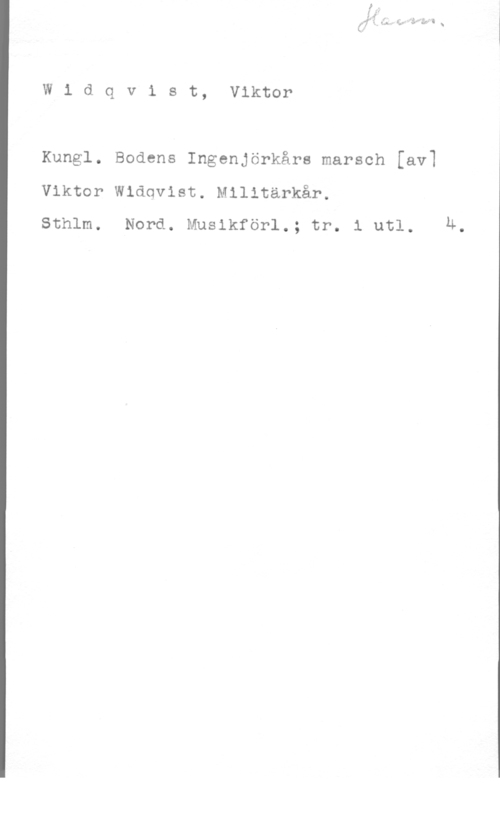Widqvist, Victor w1 dqv1 st, vikter

Kungl. Bodens Ingenjörkårs marsch [av]

Viktor Wldqvlst. Militärkår.
sthlm. Nora. Musikför1.; tr. 1 utl. M.