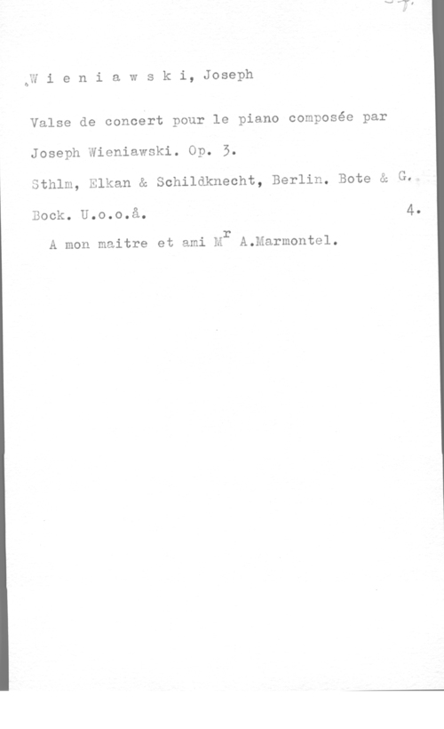 Wieniawski, Joseph ÖW i e n i a w s k i, Joseph

Valse de concert pour le piano composée par
Joseph Wieniawski. Op. 5.
Sthlm, Elkan & Schildknecht, Berlin. Bote å G.

Bock. U.o.o.å. 4.

Q I 1 r
A mon maltre et aml M A.Marmonte1.
