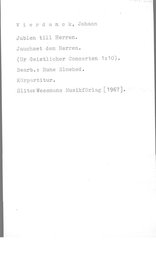 Vierdanck, Johann Vierdanck, Johann

Jublen till Herren.

Jauchset dem Herren.

(Ur Geistlicher Concerten 1:10).
Bearb.: Rune Elmehed.
Körpartitur.

Slitezwessmans Musikförlag [1967].