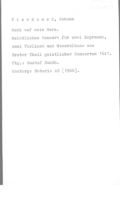 Vierdanck, Johann Vierdanck, Johann

Mark auf mein Herz.

Geistliohes Concert får zwei Sopranen,
zwei Violinen und Generalbass aus
Erster Theil geistlicher Concerten 1641Utg.: Gustaf Ruuth.

Mantorp: Noteria AB [1968].