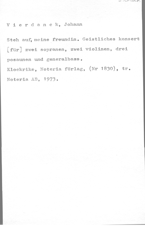Vierdanck, Johann Vierdanck, Johann

Steh.auf;meine freundin. Geistliches konsert
[fär] zwei sopranen, zwei violinen, drei
posaunen und generalbass.

Klockrike, Noteria förlag, (Nr 1830), tr.

Noteria AB, 1973-