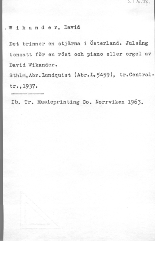 Wikander, David JW i k a n d e r, David

Det brinner en stjärna i Österland. Julsång

tonsatt för en röst och piano eller orgel av

David"Wikander.

sthlm,Ab1-. Lundquist (Am-.L 5459), tr. centraltro , 

 

Ib. Tr. Musicprinting Co. Norrviken 1963.