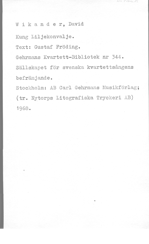 Wikander, David Wikander, David

Kung Liljekonvalje.

Text: Gustaf Fröding.

Gehrmans Kvartett-Bibliotek nr 544.
Sällskapet för svenska kvartettsångens
befrämjande.

Stockholm: AB Carl Gehfmans Musikförlag;
(tr. Nytorps Litografiska Tryckeri AB)
1968.