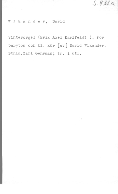 Wikander, David Wikander, David

Vinterorgel (Erik Axel Karlfeldt ). För

baryton och bl. Kör [av] David Wikander.

Sthlm.Carl Gehrman; tr. i utl.