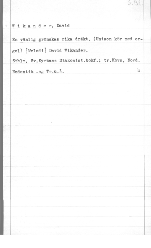 Wikander, David W1 kander, David

En gänlig grönskas rika dräkt. (Unison kör med or-z

gel) [vnodi] David mimmi".

Sthlm, Sv.Kyrkans Diakonist.bokf.; tr.Khvn, Nord.

Nodeetik -og Tr;u.å. N