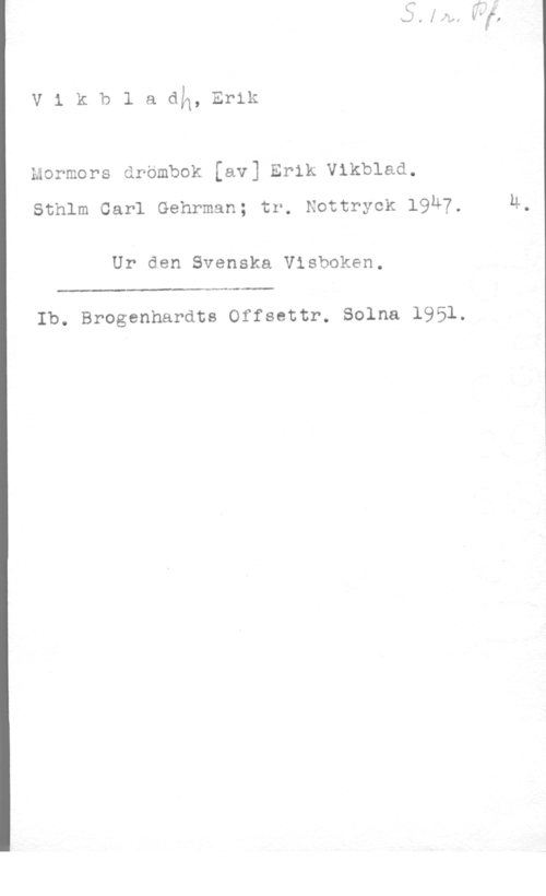 Vikbladh, Erik v1kb1adlq,Er1k

mormors drömbok [av] Erik Vikblad.

sthlm carl Gehrman; tr. Nottryck 1947. M.

Ur den Svenska Visboken.

Ib. Brogenhardts Offsettr. Solna 1951.