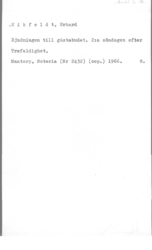 Wikfeldt, Erhard GW i k f e 1 d t, Erhard

Bjudningen till gästabudet. 2:a söndagen efter

Trefaldighet.

Mantorp, Noteria (Nr 2432) (cop.) 1966. 8.