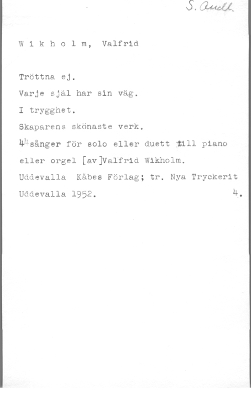 Wikholm, Johan Valfrid W1 kholm, Valfrid

Tröttna ej.

Varje själ har sin väg.

I trygghet.

Skaparens skönaste verk.

uksänger för solo eller duett :ull piano
eller orgel [av]Valfrid Wikholm.

Uddevalla Käbes Förlag; tr. Nya Tryckerit
Uddevalla 1952. 4.