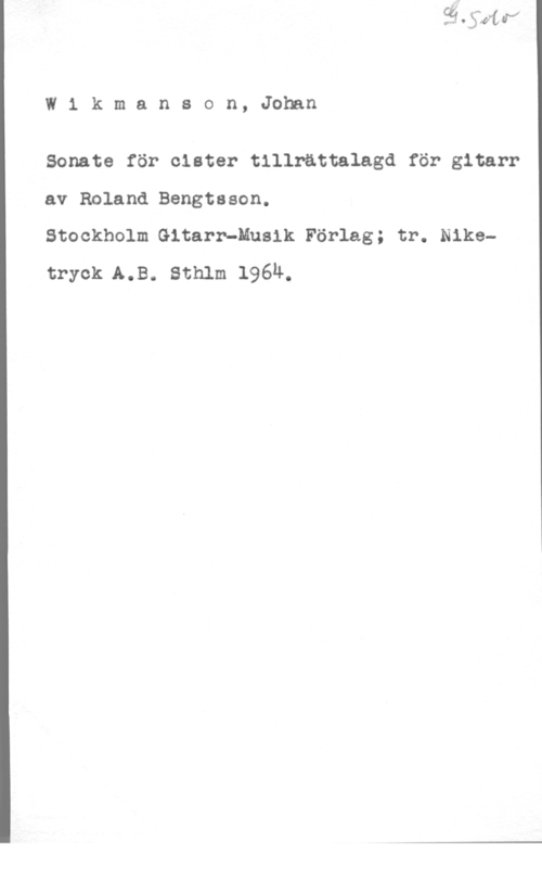 Wikmanson, Johan Wikmanson,Johan

Sonata för alster tillrättalagd för gitarr
av Roland Bengtsson.

Stockholm Gitarr-Musik Förlag; tr. Niketryck A.B. Sthlm 1961t.