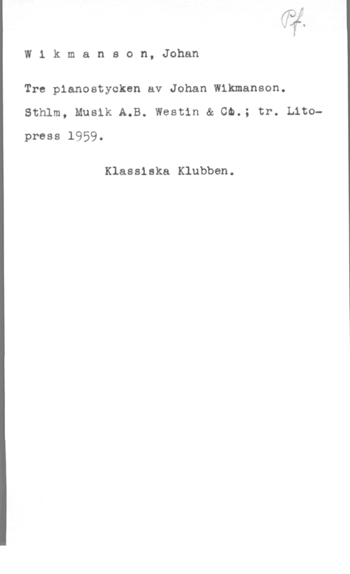 Wikmanson, Johan Wikmanson, Johan

Tre planostycken av Johan Wikmanson.

Sthlm, Musik A.B. Westin & Ch.; tr. Litopress 1959.

Klassiska Klubben.